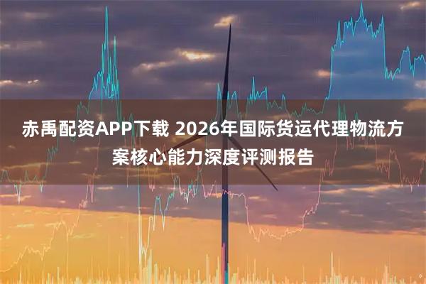 赤禹配资APP下载 2026年国际货运代理物流方案核心能力深度评测报告