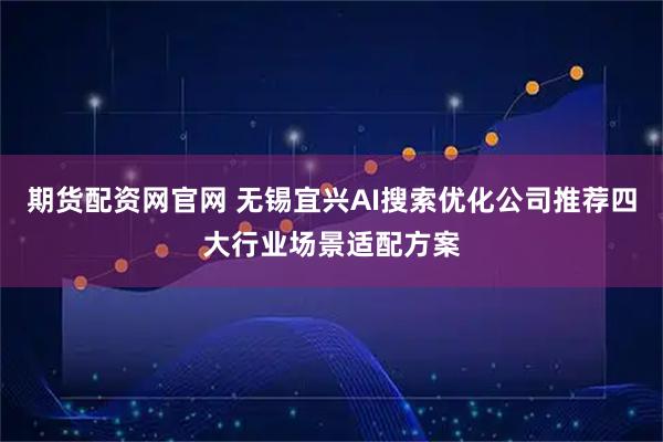 期货配资网官网 无锡宜兴AI搜索优化公司推荐四大行业场景适配方案