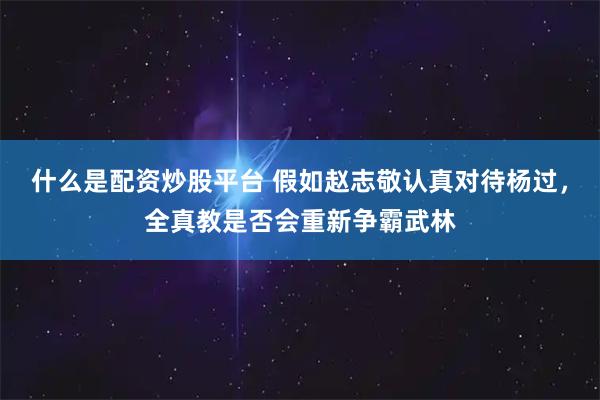 什么是配资炒股平台 假如赵志敬认真对待杨过，全真教是否会重新争霸武林