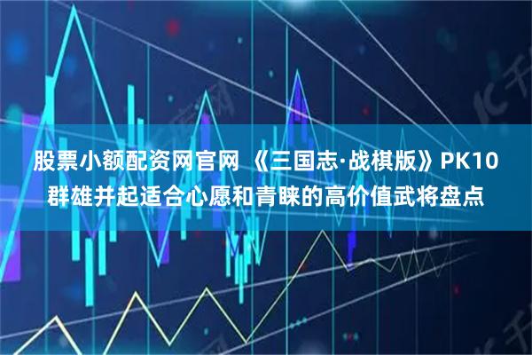 股票小额配资网官网 《三国志·战棋版》PK10群雄并起适合心愿和青睐的高价值武将盘点