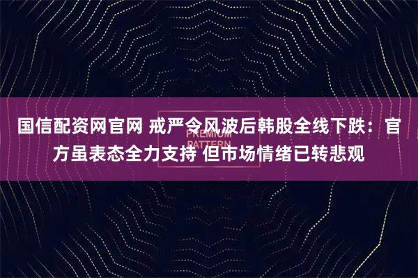 国信配资网官网 戒严令风波后韩股全线下跌：官方虽表态全力支持 但市场情绪已转悲观