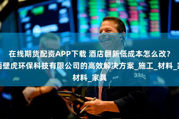在线期货配资APP下载 酒店翻新低成本怎么改？陕西壁虎环保科技有限公司的高效解决方案_施工_材料_家具