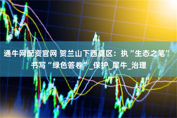 通牛网配资官网 贺兰山下西夏区：执“生态之笔” 书写“绿色答卷”_保护_犀牛_治理