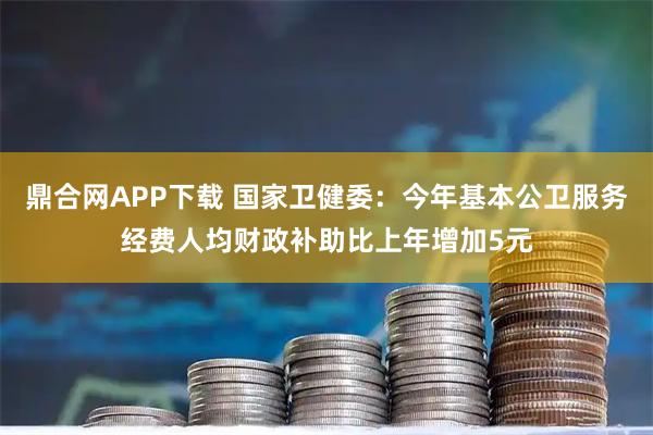 鼎合网APP下载 国家卫健委：今年基本公卫服务经费人均财政补助比上年增加5元