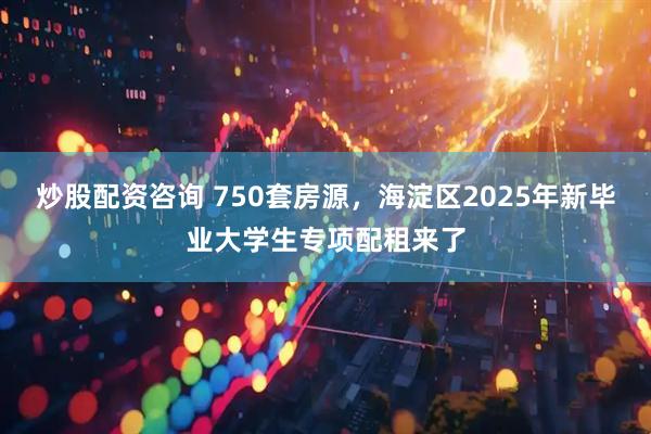 炒股配资咨询 750套房源，海淀区2025年新毕业大学生专项配租来了