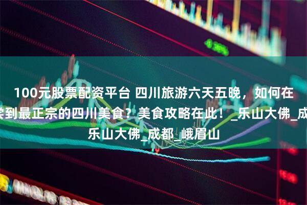 100元股票配资平台 四川旅游六天五晚，如何在旅途中品尝到最正宗的四川美食？美食攻略在此！_乐山大佛_成都_峨眉山