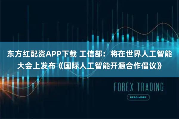 东方红配资APP下载 工信部：将在世界人工智能大会上发布《国际人工智能开源合作倡议》