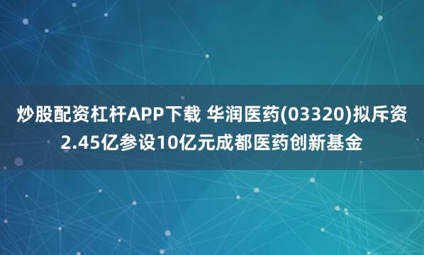 炒股配资杠杆APP下载 华润医药(03320)拟斥资2.45亿参设10亿元成都医药创新基金