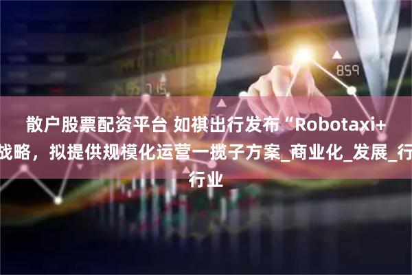 散户股票配资平台 如祺出行发布“Robotaxi+”战略，拟提供规模化运营一揽子方案_商业化_发展_行业
