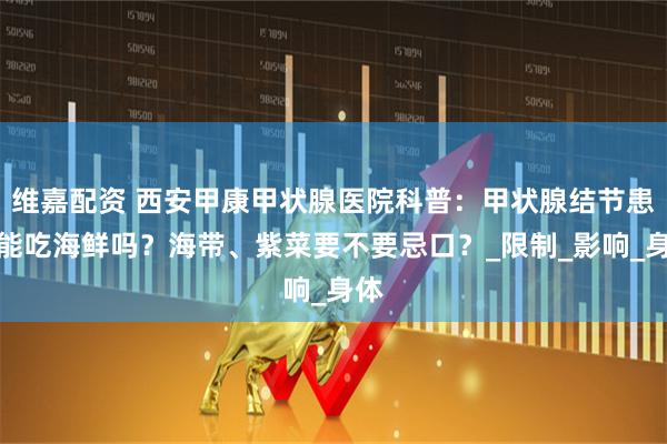 维嘉配资 西安甲康甲状腺医院科普：甲状腺结节患者能吃海鲜吗？海带、紫菜要不要忌口？_限制_影响_身体