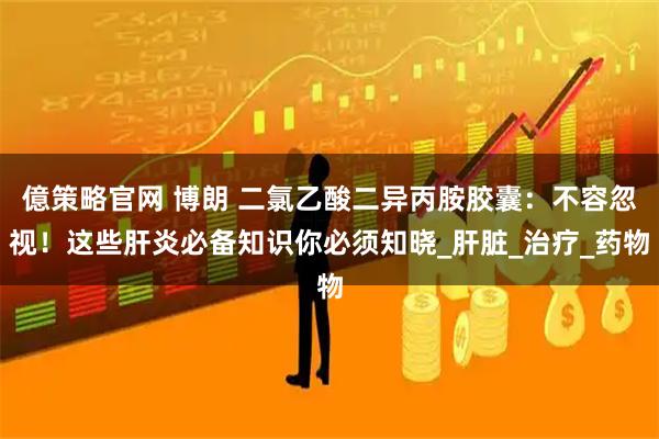 億策略官网 博朗 二氯乙酸二异丙胺胶囊：不容忽视！这些肝炎必备知识你必须知晓_肝脏_治疗_药物