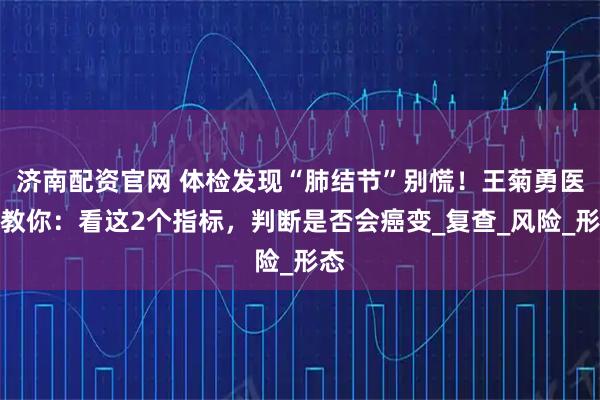 济南配资官网 体检发现“肺结节”别慌！王菊勇医生教你：看这2个指标，判断是否会癌变_复查_风险_形态