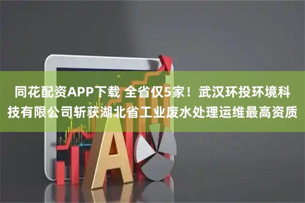 同花配资APP下载 全省仅5家！武汉环投环境科技有限公司斩获湖北省工业废水处理运维最高资质