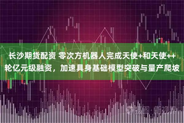 长沙期货配资 零次方机器人完成天使+和天使++轮亿元级融资，加速具身基础模型突破与量产爬坡