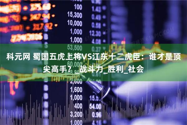 科元网 蜀国五虎上将VS江东十二虎臣：谁才是顶尖高手？_战斗力_胜利_社会