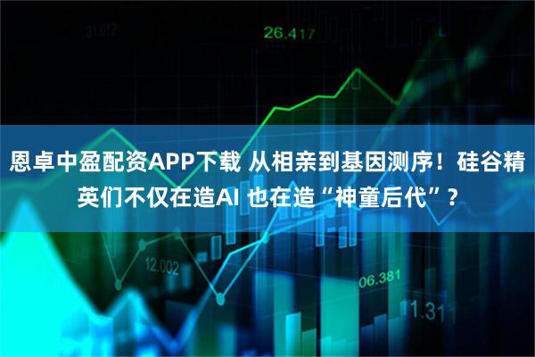 恩卓中盈配资APP下载 从相亲到基因测序！硅谷精英们不仅在造AI 也在造“神童后代”？