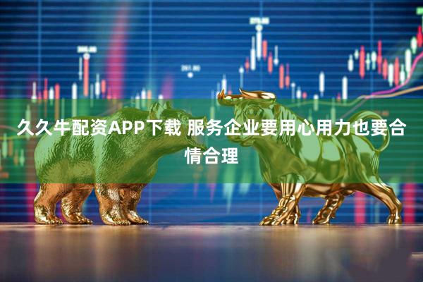 久久牛配资APP下载 服务企业要用心用力也要合情合理