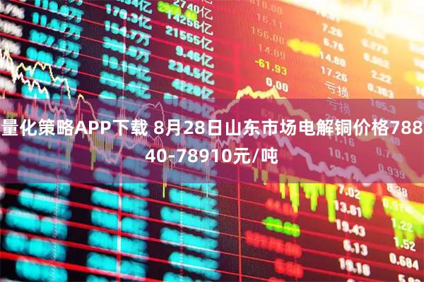 量化策略APP下载 8月28日山东市场电解铜价格78840-78910元/吨