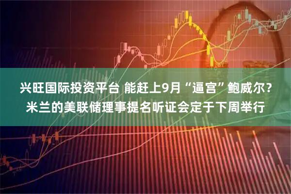 兴旺国际投资平台 能赶上9月“逼宫”鲍威尔？米兰的美联储理事提名听证会定于下周举行