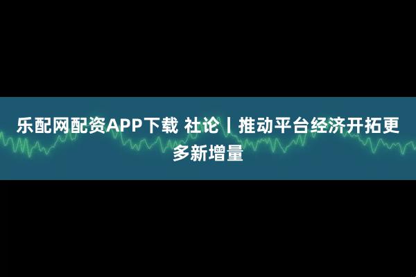 乐配网配资APP下载 社论丨推动平台经济开拓更多新增量