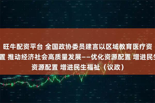 旺牛配资平台 全国政协委员建言以区域教育医疗资源合理高效配置 推动经济社会高质量发展——优化资源配置 增进民生福祉（议政）