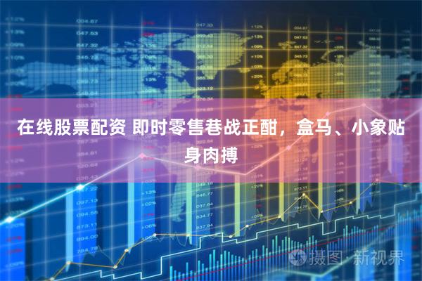 在线股票配资 即时零售巷战正酣，盒马、小象贴身肉搏